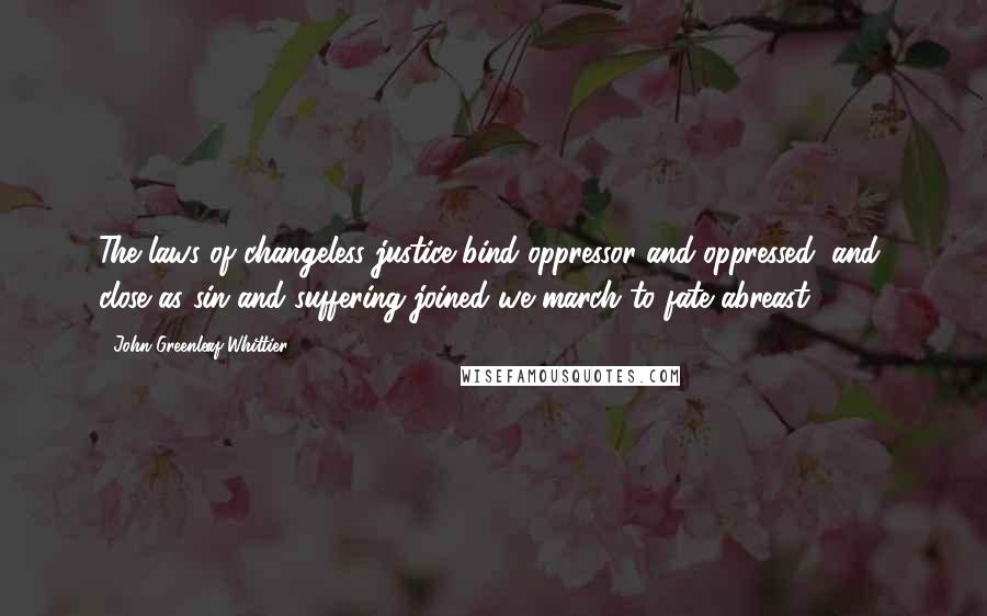 John Greenleaf Whittier Quotes: The laws of changeless justice bind oppressor and oppressed; and, close as sin and suffering joined we march to fate abreast.