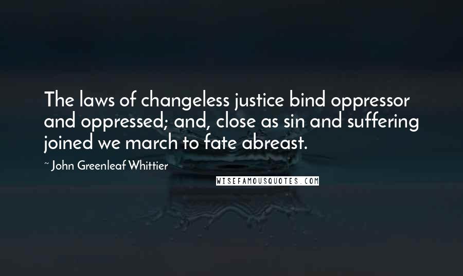 John Greenleaf Whittier Quotes: The laws of changeless justice bind oppressor and oppressed; and, close as sin and suffering joined we march to fate abreast.