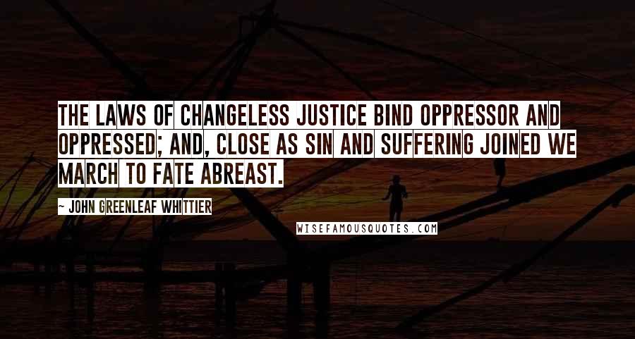 John Greenleaf Whittier Quotes: The laws of changeless justice bind oppressor and oppressed; and, close as sin and suffering joined we march to fate abreast.