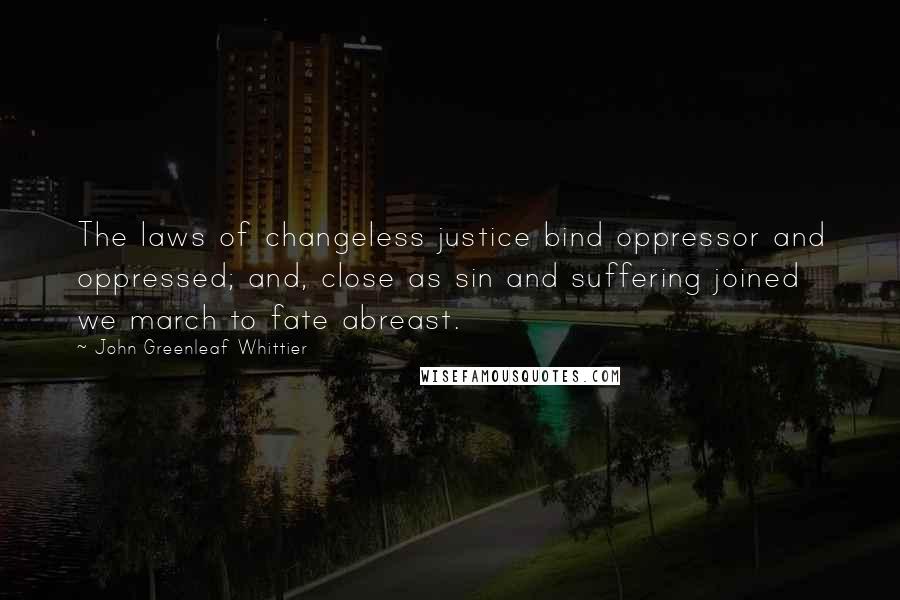 John Greenleaf Whittier Quotes: The laws of changeless justice bind oppressor and oppressed; and, close as sin and suffering joined we march to fate abreast.