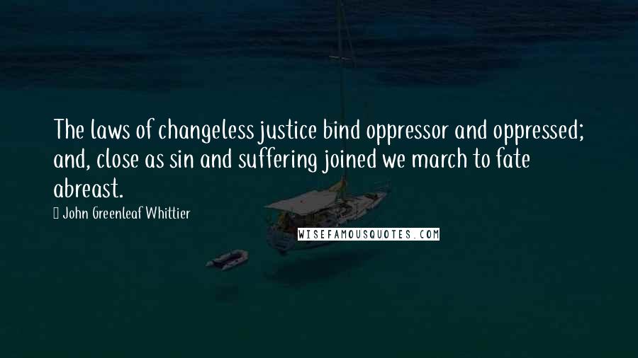 John Greenleaf Whittier Quotes: The laws of changeless justice bind oppressor and oppressed; and, close as sin and suffering joined we march to fate abreast.