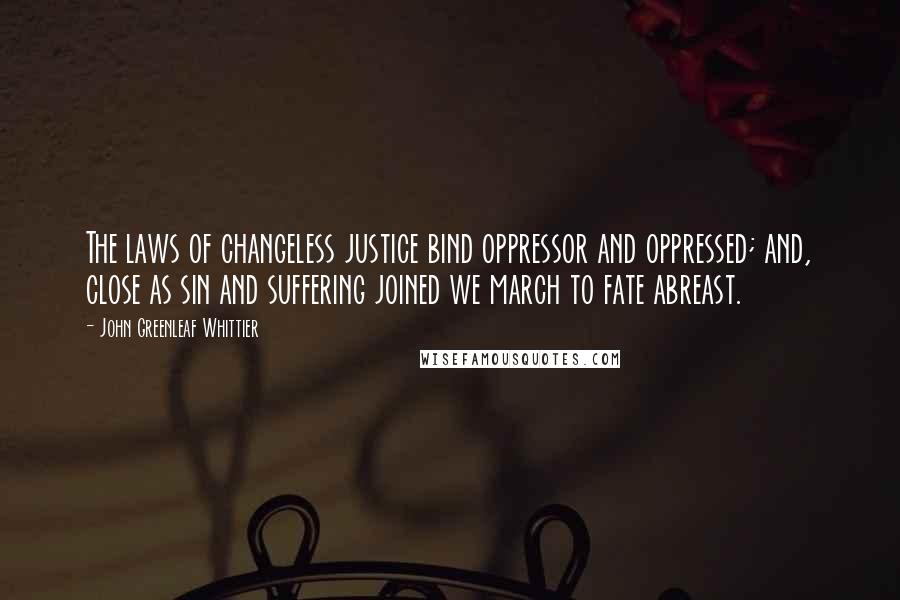 John Greenleaf Whittier Quotes: The laws of changeless justice bind oppressor and oppressed; and, close as sin and suffering joined we march to fate abreast.