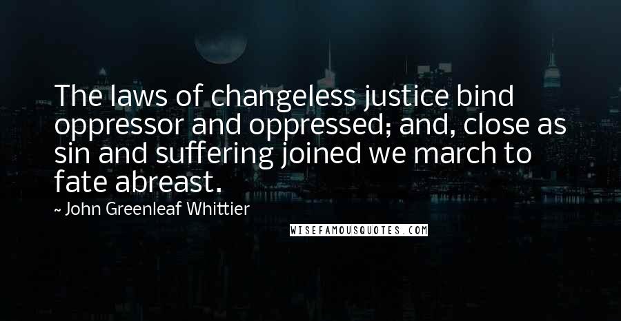 John Greenleaf Whittier Quotes: The laws of changeless justice bind oppressor and oppressed; and, close as sin and suffering joined we march to fate abreast.