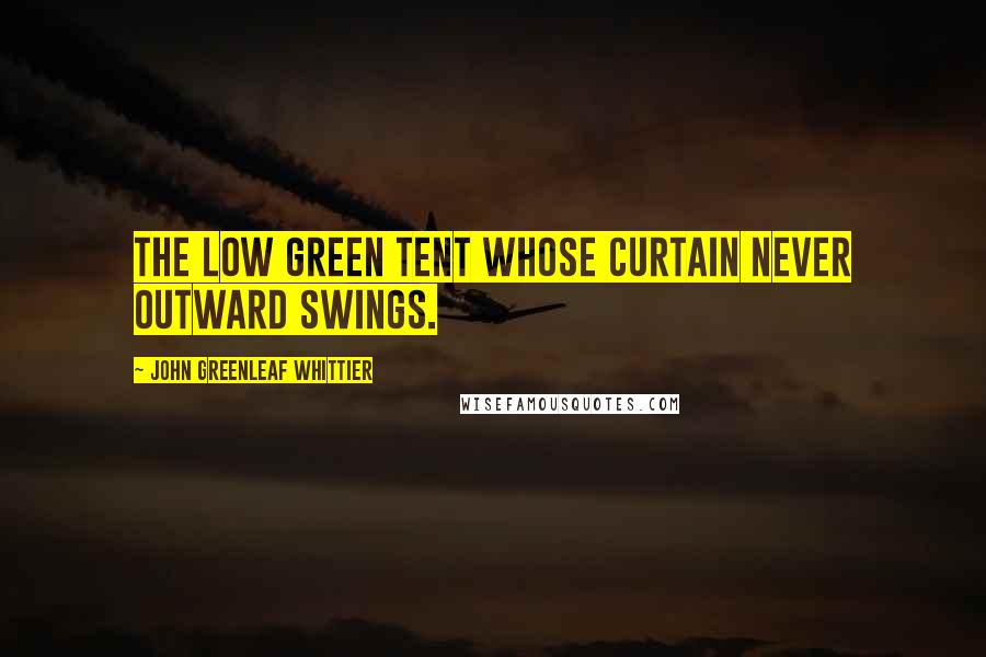 John Greenleaf Whittier Quotes: The low green tent Whose curtain never outward swings.