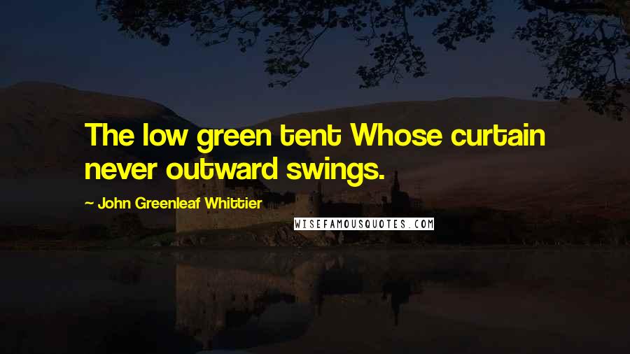 John Greenleaf Whittier Quotes: The low green tent Whose curtain never outward swings.