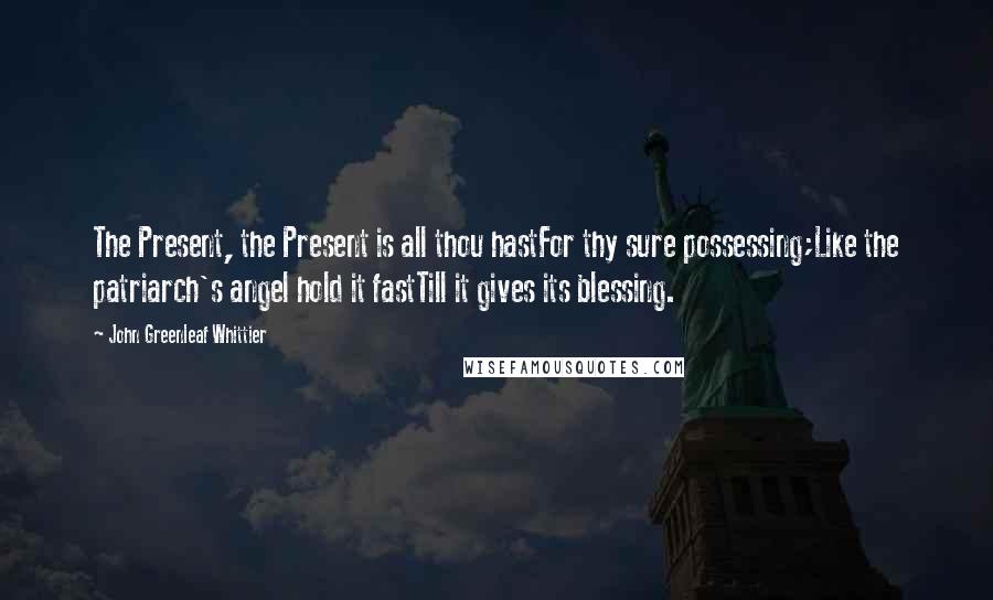 John Greenleaf Whittier Quotes: The Present, the Present is all thou hastFor thy sure possessing;Like the patriarch's angel hold it fastTill it gives its blessing.