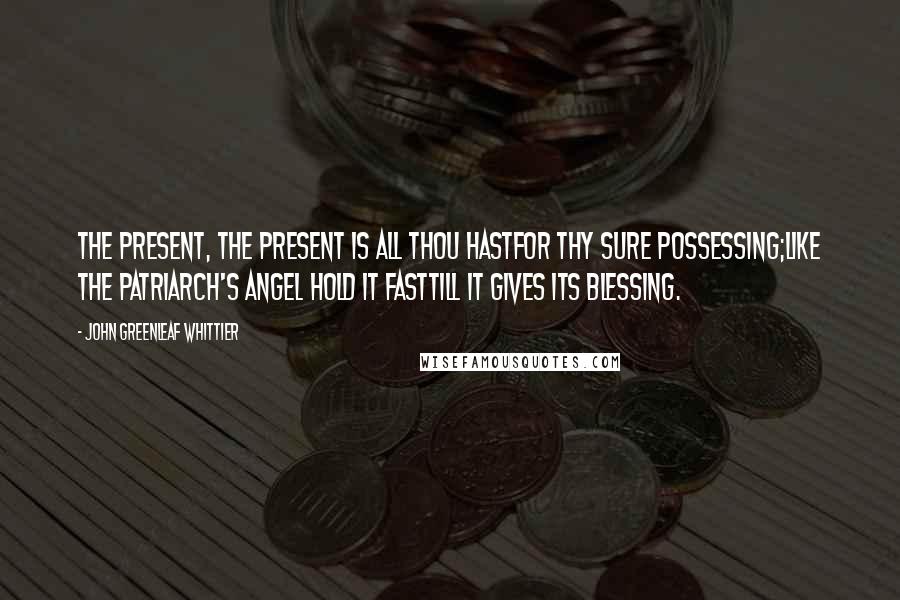 John Greenleaf Whittier Quotes: The Present, the Present is all thou hastFor thy sure possessing;Like the patriarch's angel hold it fastTill it gives its blessing.