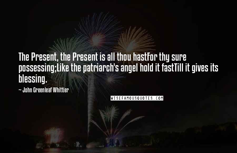 John Greenleaf Whittier Quotes: The Present, the Present is all thou hastFor thy sure possessing;Like the patriarch's angel hold it fastTill it gives its blessing.