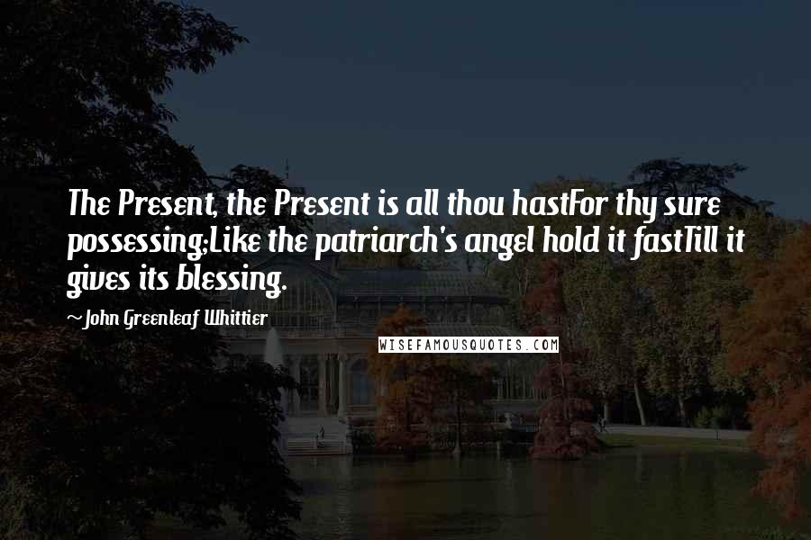 John Greenleaf Whittier Quotes: The Present, the Present is all thou hastFor thy sure possessing;Like the patriarch's angel hold it fastTill it gives its blessing.