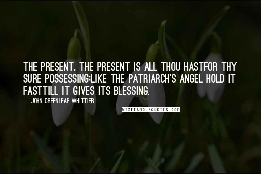 John Greenleaf Whittier Quotes: The Present, the Present is all thou hastFor thy sure possessing;Like the patriarch's angel hold it fastTill it gives its blessing.