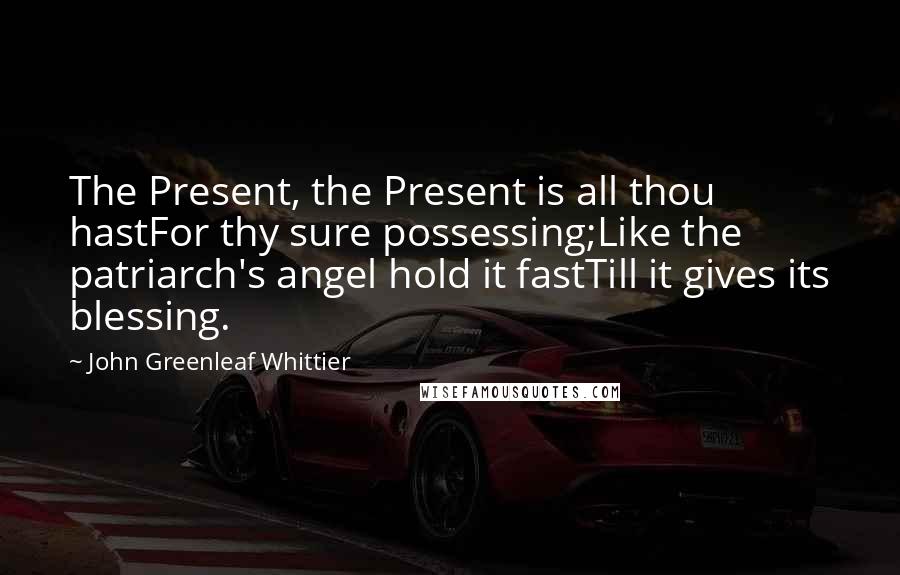 John Greenleaf Whittier Quotes: The Present, the Present is all thou hastFor thy sure possessing;Like the patriarch's angel hold it fastTill it gives its blessing.