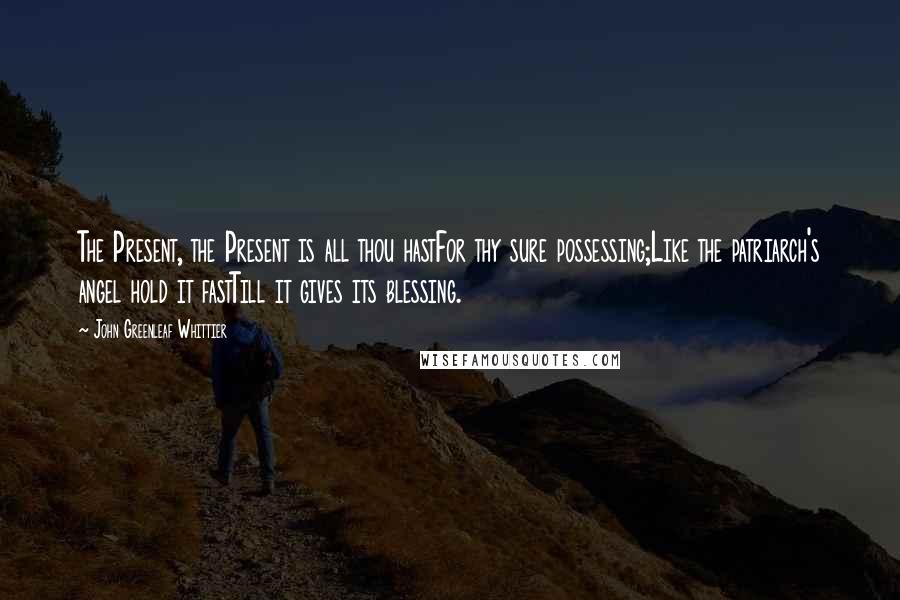 John Greenleaf Whittier Quotes: The Present, the Present is all thou hastFor thy sure possessing;Like the patriarch's angel hold it fastTill it gives its blessing.