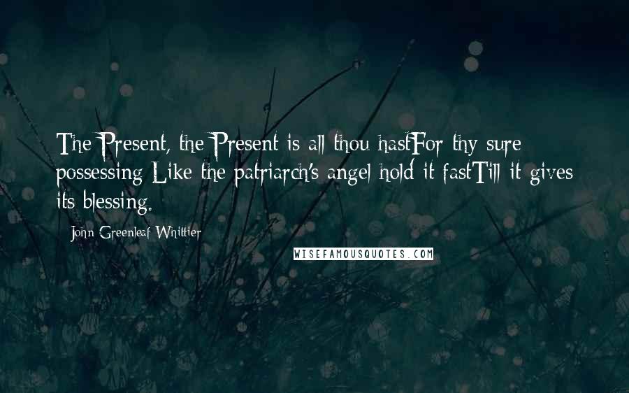 John Greenleaf Whittier Quotes: The Present, the Present is all thou hastFor thy sure possessing;Like the patriarch's angel hold it fastTill it gives its blessing.