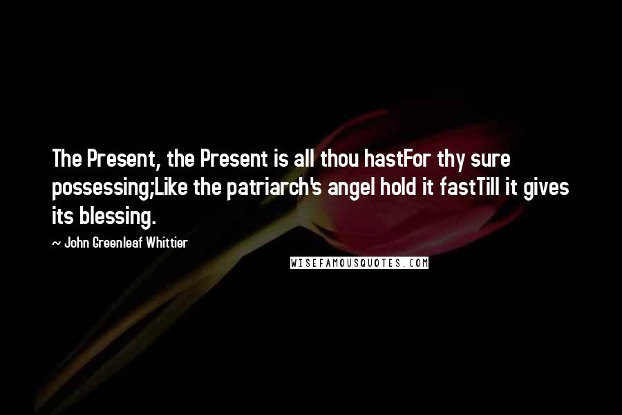 John Greenleaf Whittier Quotes: The Present, the Present is all thou hastFor thy sure possessing;Like the patriarch's angel hold it fastTill it gives its blessing.