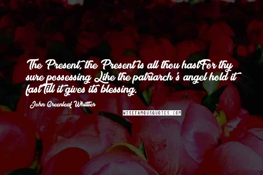 John Greenleaf Whittier Quotes: The Present, the Present is all thou hastFor thy sure possessing;Like the patriarch's angel hold it fastTill it gives its blessing.