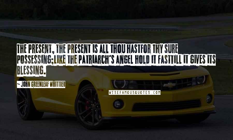 John Greenleaf Whittier Quotes: The Present, the Present is all thou hastFor thy sure possessing;Like the patriarch's angel hold it fastTill it gives its blessing.