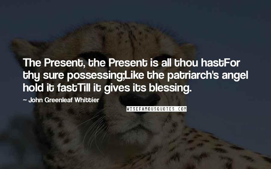 John Greenleaf Whittier Quotes: The Present, the Present is all thou hastFor thy sure possessing;Like the patriarch's angel hold it fastTill it gives its blessing.