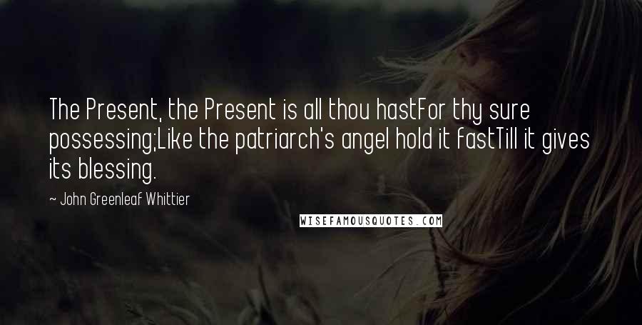 John Greenleaf Whittier Quotes: The Present, the Present is all thou hastFor thy sure possessing;Like the patriarch's angel hold it fastTill it gives its blessing.