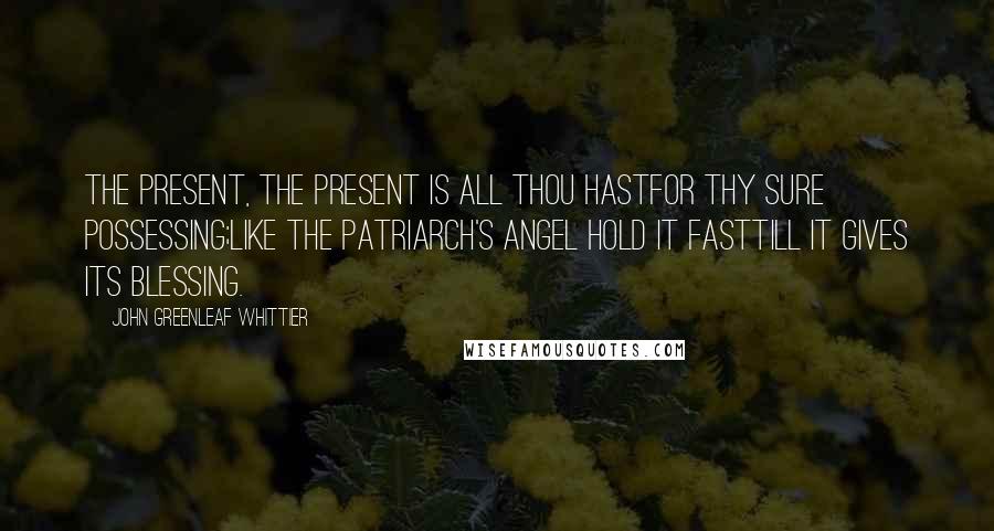 John Greenleaf Whittier Quotes: The Present, the Present is all thou hastFor thy sure possessing;Like the patriarch's angel hold it fastTill it gives its blessing.