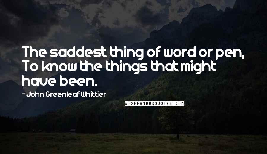 John Greenleaf Whittier Quotes: The saddest thing of word or pen, To know the things that might have been.