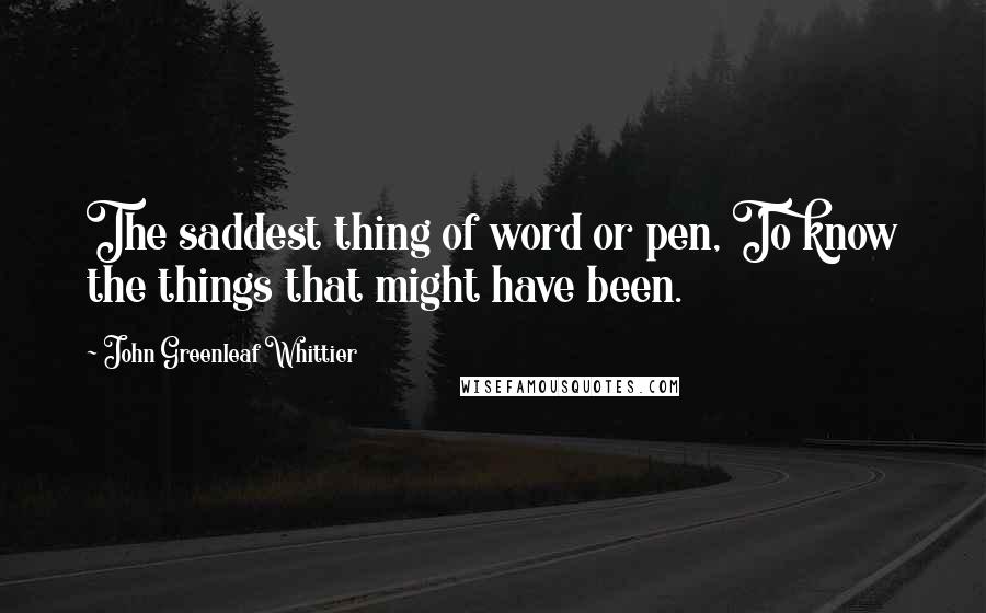 John Greenleaf Whittier Quotes: The saddest thing of word or pen, To know the things that might have been.