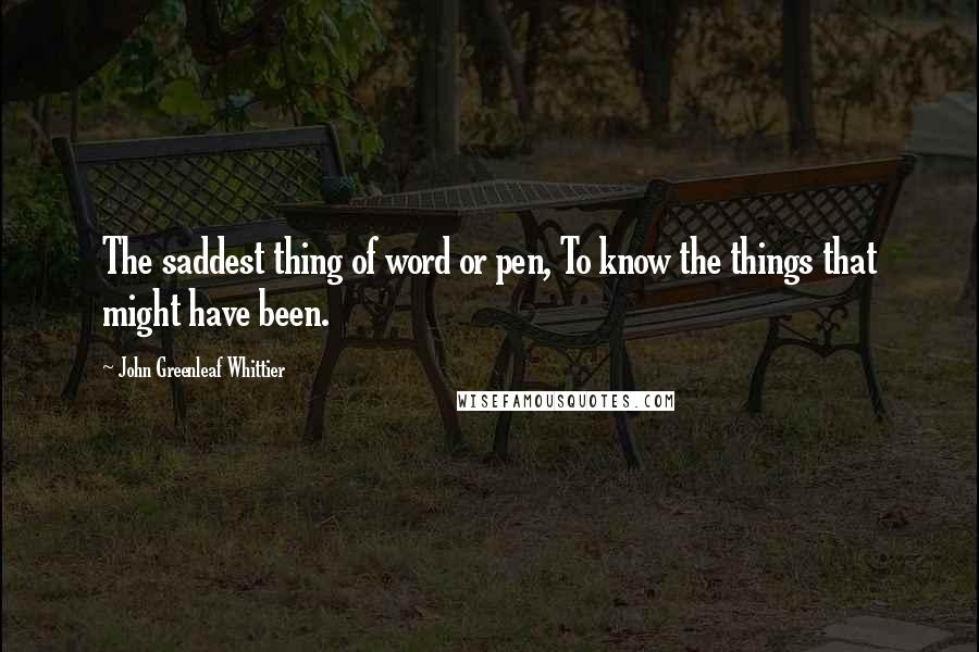 John Greenleaf Whittier Quotes: The saddest thing of word or pen, To know the things that might have been.