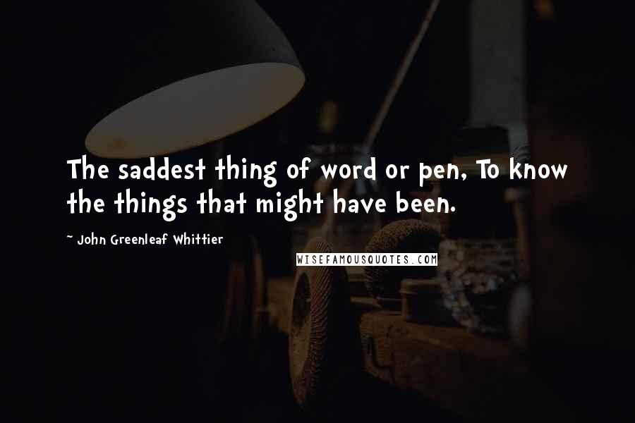 John Greenleaf Whittier Quotes: The saddest thing of word or pen, To know the things that might have been.