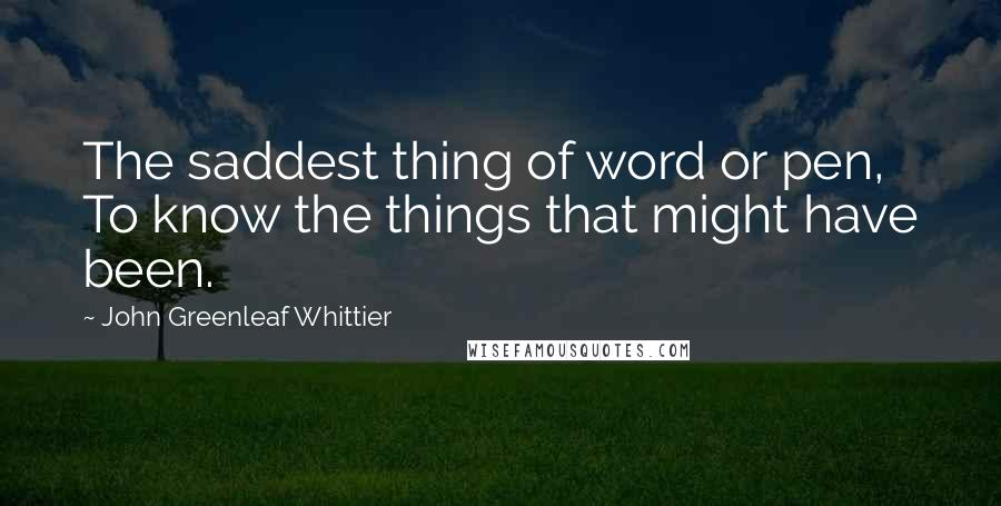 John Greenleaf Whittier Quotes: The saddest thing of word or pen, To know the things that might have been.