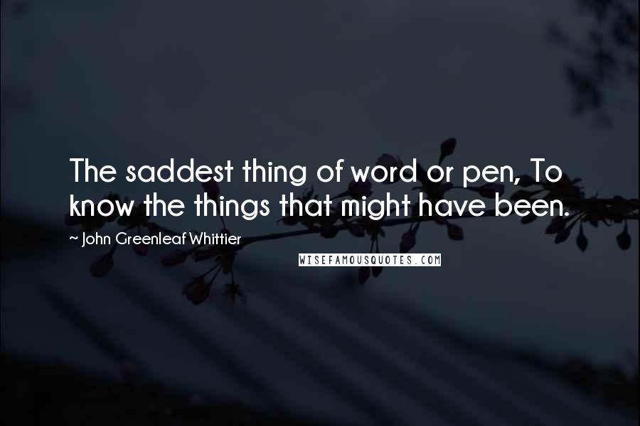 John Greenleaf Whittier Quotes: The saddest thing of word or pen, To know the things that might have been.