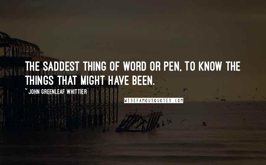 John Greenleaf Whittier Quotes: The saddest thing of word or pen, To know the things that might have been.