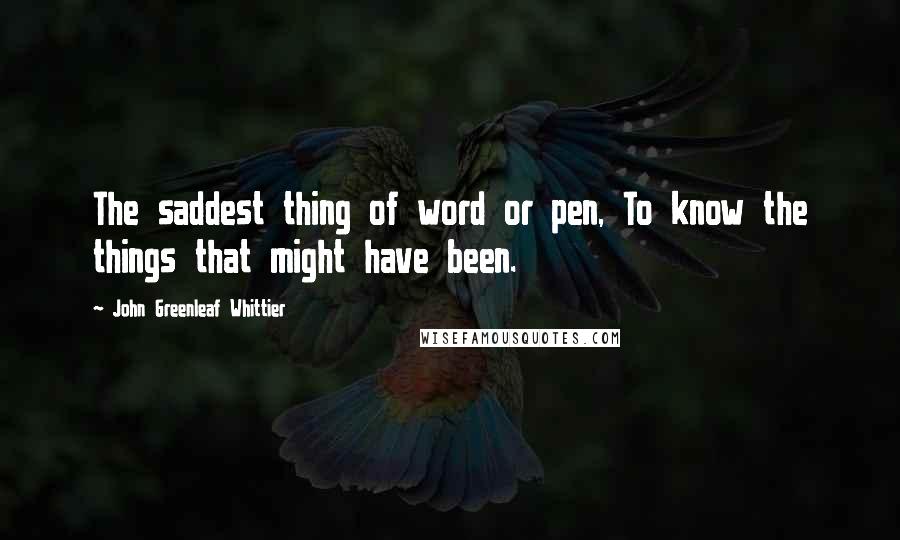 John Greenleaf Whittier Quotes: The saddest thing of word or pen, To know the things that might have been.