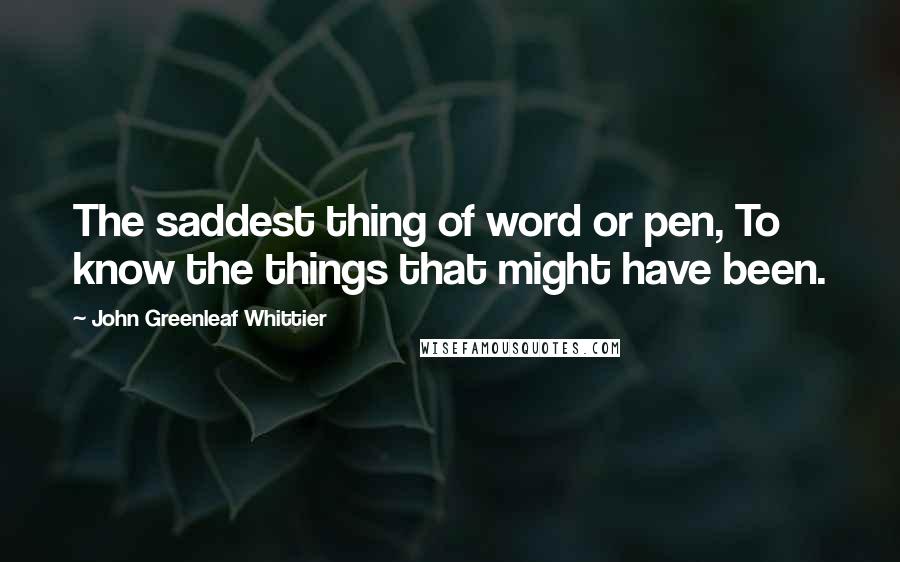 John Greenleaf Whittier Quotes: The saddest thing of word or pen, To know the things that might have been.