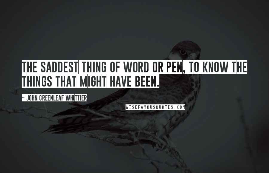 John Greenleaf Whittier Quotes: The saddest thing of word or pen, To know the things that might have been.