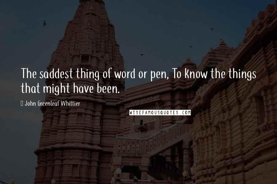 John Greenleaf Whittier Quotes: The saddest thing of word or pen, To know the things that might have been.