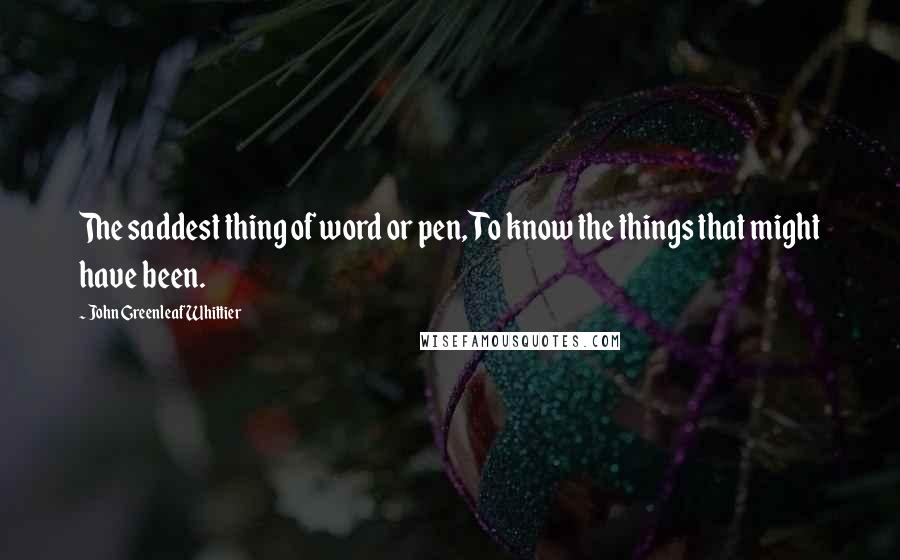 John Greenleaf Whittier Quotes: The saddest thing of word or pen, To know the things that might have been.