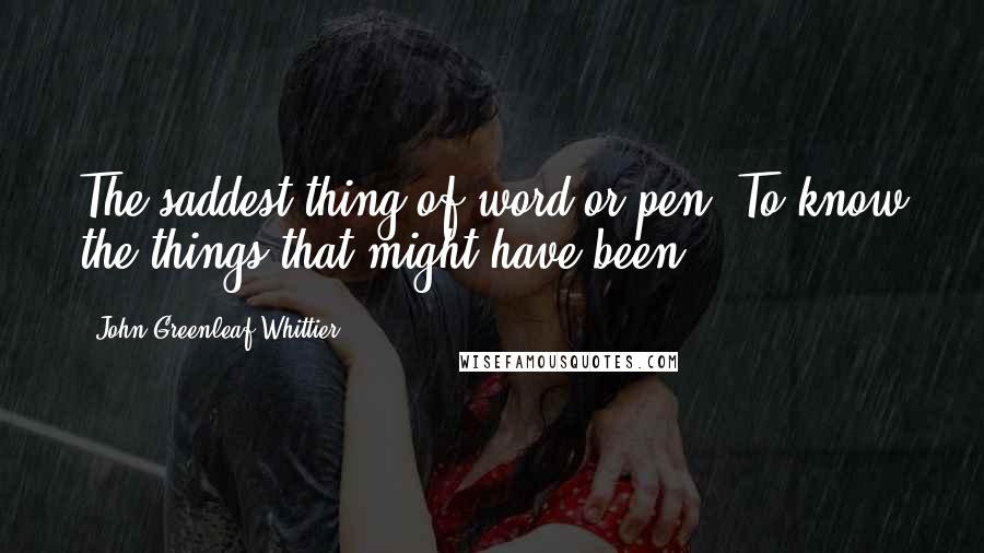 John Greenleaf Whittier Quotes: The saddest thing of word or pen, To know the things that might have been.