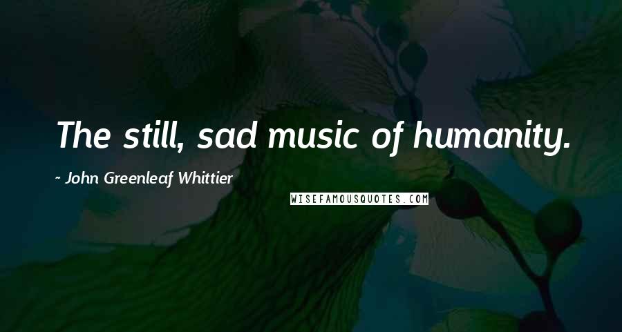 John Greenleaf Whittier Quotes: The still, sad music of humanity.