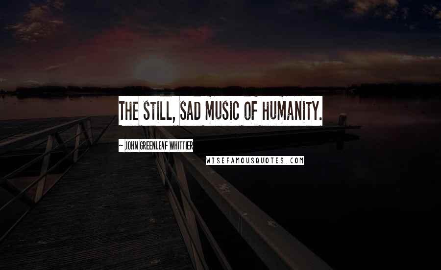 John Greenleaf Whittier Quotes: The still, sad music of humanity.