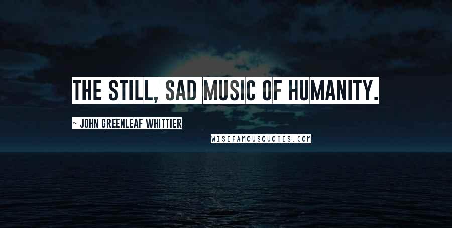 John Greenleaf Whittier Quotes: The still, sad music of humanity.