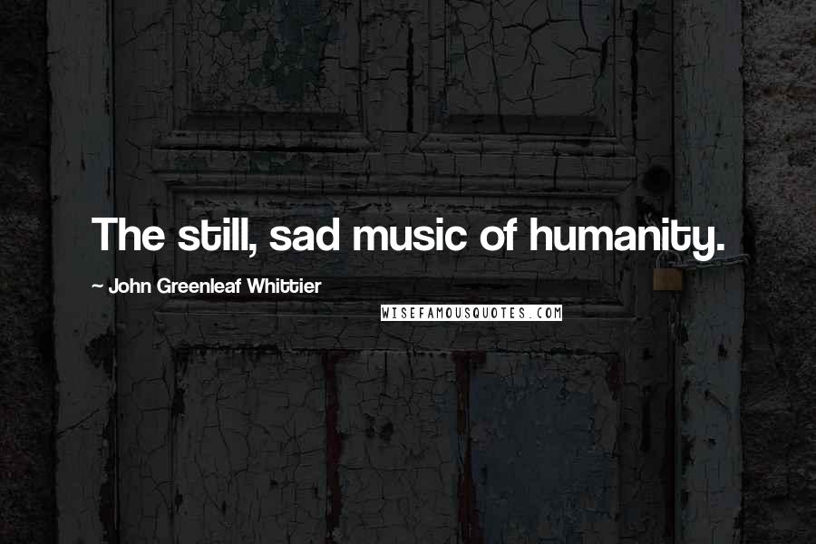 John Greenleaf Whittier Quotes: The still, sad music of humanity.