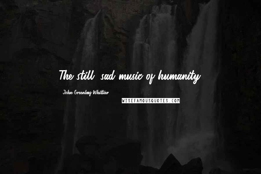 John Greenleaf Whittier Quotes: The still, sad music of humanity.