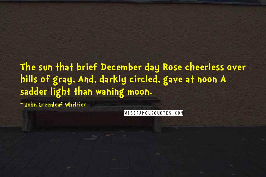 John Greenleaf Whittier Quotes: The sun that brief December day Rose cheerless over hills of gray, And, darkly circled, gave at noon A sadder light than waning moon.