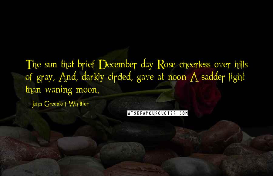 John Greenleaf Whittier Quotes: The sun that brief December day Rose cheerless over hills of gray, And, darkly circled, gave at noon A sadder light than waning moon.