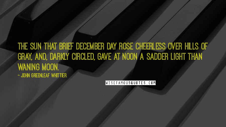 John Greenleaf Whittier Quotes: The sun that brief December day Rose cheerless over hills of gray, And, darkly circled, gave at noon A sadder light than waning moon.