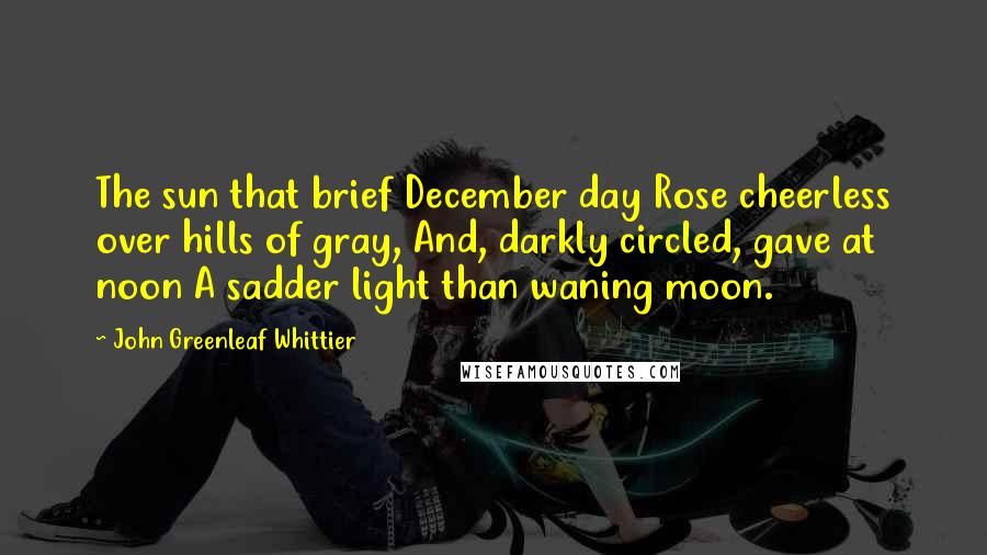 John Greenleaf Whittier Quotes: The sun that brief December day Rose cheerless over hills of gray, And, darkly circled, gave at noon A sadder light than waning moon.