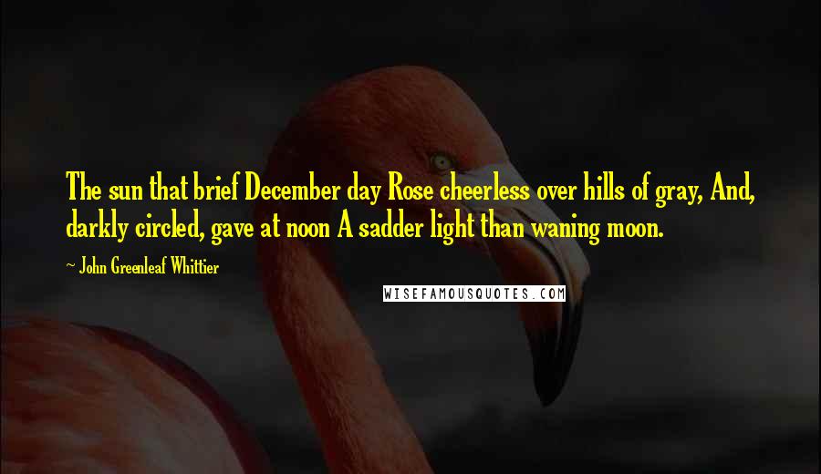 John Greenleaf Whittier Quotes: The sun that brief December day Rose cheerless over hills of gray, And, darkly circled, gave at noon A sadder light than waning moon.