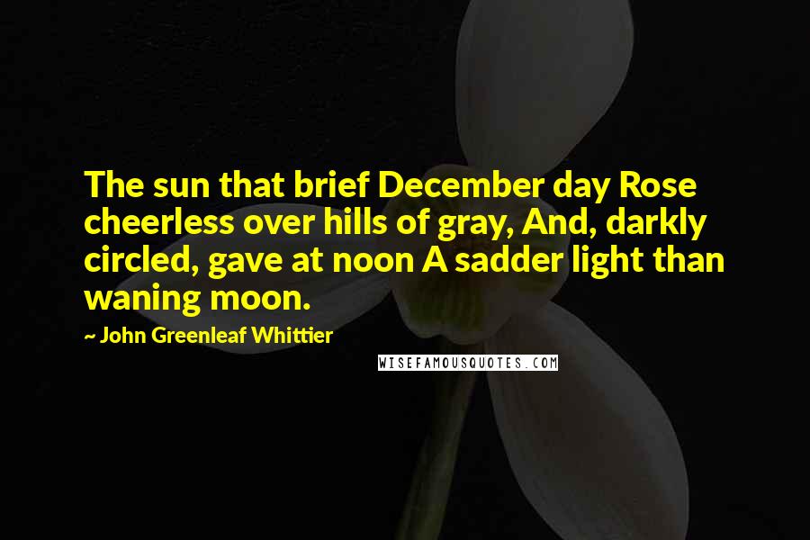 John Greenleaf Whittier Quotes: The sun that brief December day Rose cheerless over hills of gray, And, darkly circled, gave at noon A sadder light than waning moon.