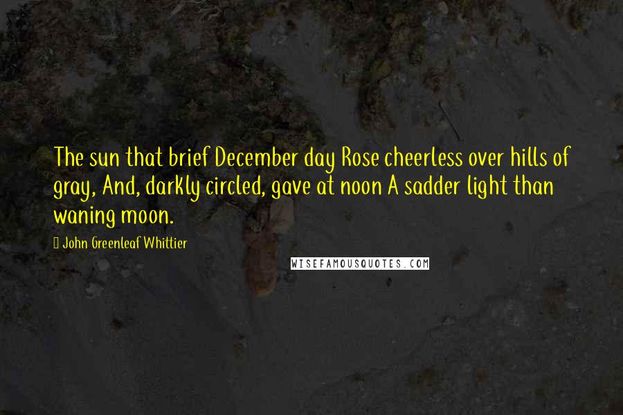 John Greenleaf Whittier Quotes: The sun that brief December day Rose cheerless over hills of gray, And, darkly circled, gave at noon A sadder light than waning moon.