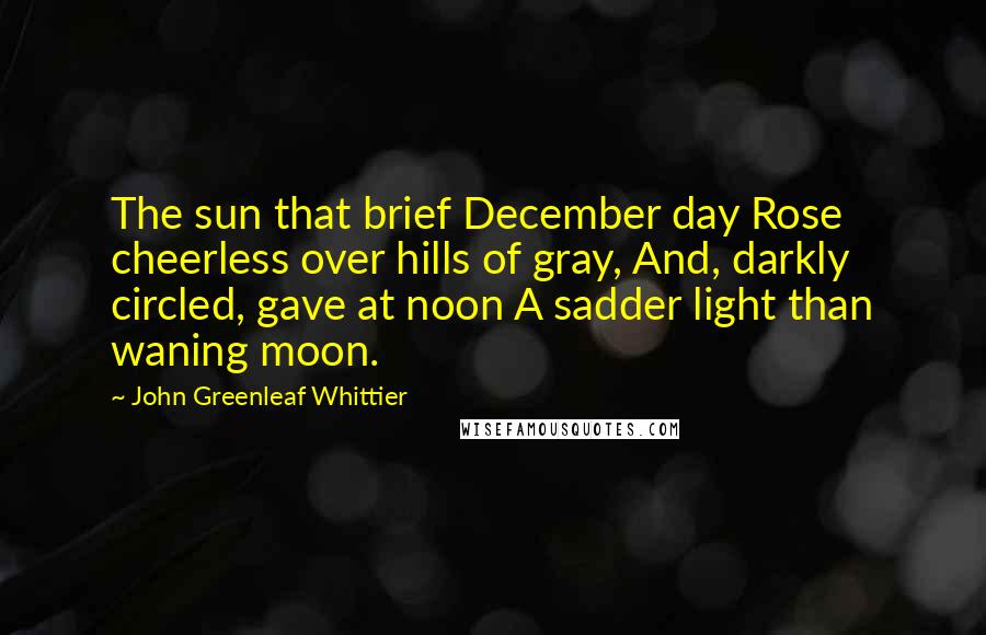 John Greenleaf Whittier Quotes: The sun that brief December day Rose cheerless over hills of gray, And, darkly circled, gave at noon A sadder light than waning moon.