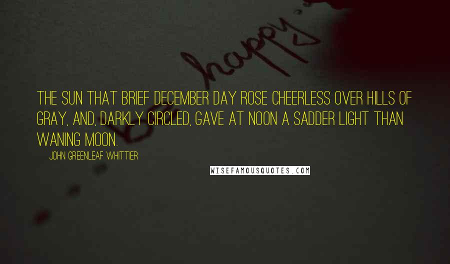 John Greenleaf Whittier Quotes: The sun that brief December day Rose cheerless over hills of gray, And, darkly circled, gave at noon A sadder light than waning moon.